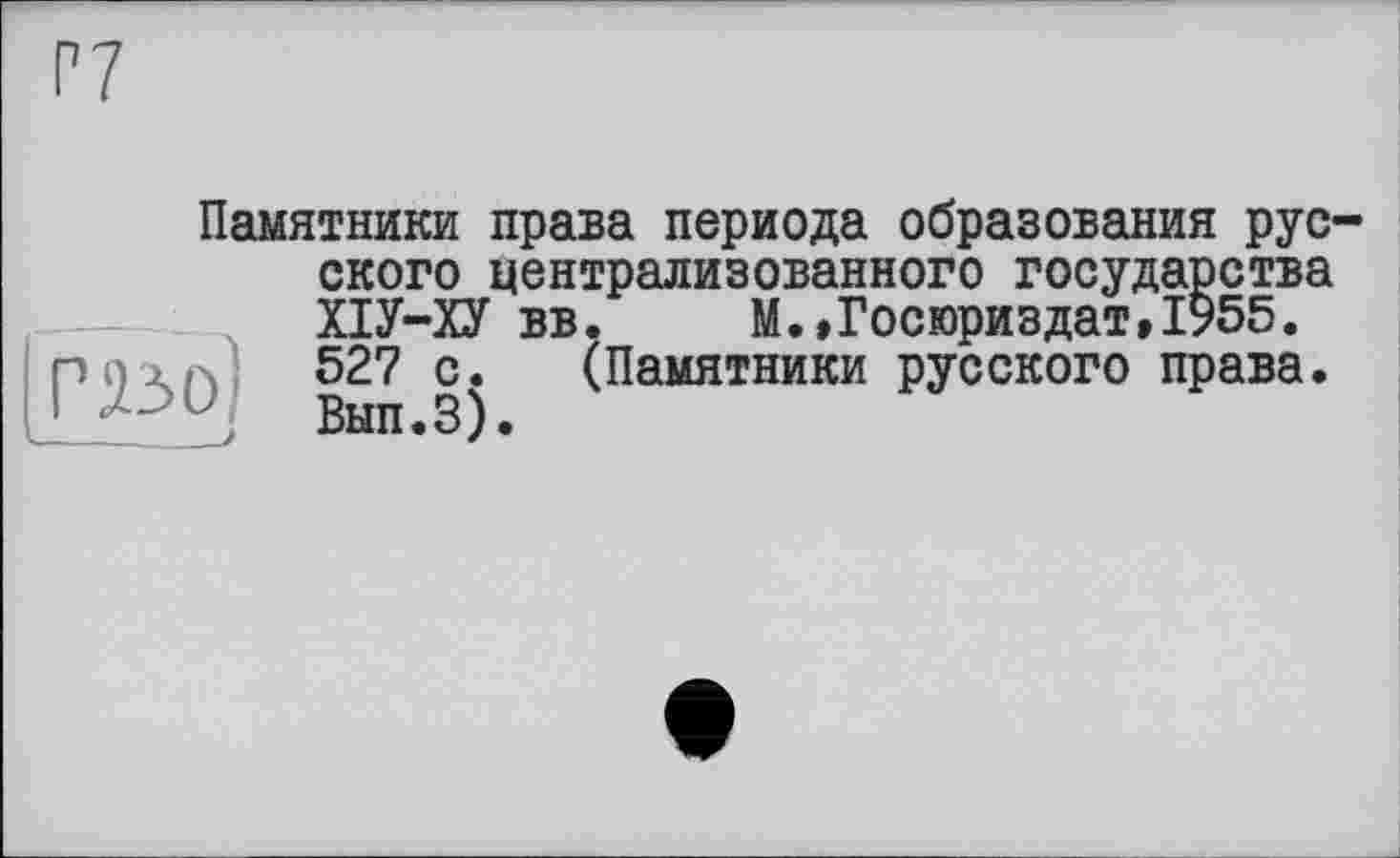 ﻿Р7
Памятники права периода образования русского централизованного государства ХІУ-ХУ вв. М.»Госюриздат,1955. р 527 с. (Памятники русского права.